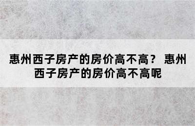 惠州西子房产的房价高不高？ 惠州西子房产的房价高不高呢